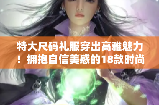 特大尺码礼服穿出高雅魅力！拥抱自信美感的18款时尚系列珍品