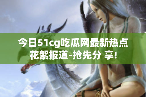 今日51cg吃瓜网最新热点花絮报道-抢先分 享!