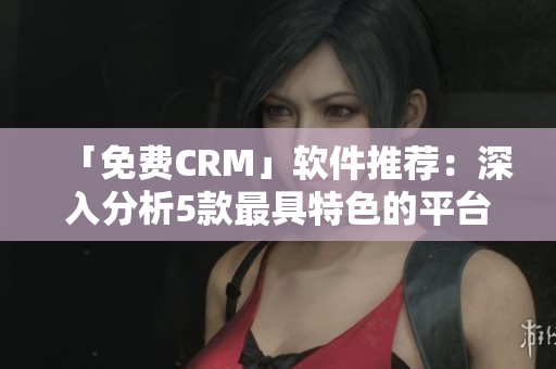 「免费CRM」软件推荐：深入分析5款最具特色的平台，帮助您选择适合自己的解决方案