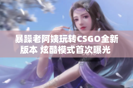 暴躁老阿姨玩转CSGO全新版本 炫酷模式首次曝光 