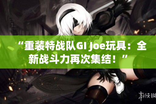 “重装特战队GI Joe玩具：全新战斗力再次集结！”