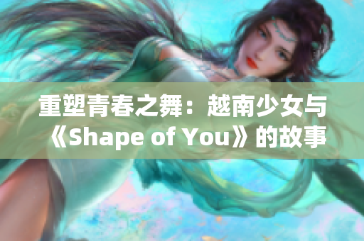 重塑青春之舞：越南少女与《Shape of You》的故事