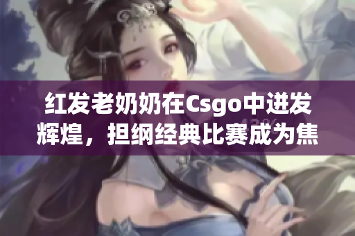 红发老奶奶在Csgo中迸发辉煌，担纲经典比赛成为焦点