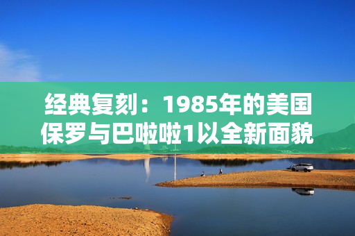 经典复刻：1985年的美国保罗与巴啦啦1以全新面貌呈现