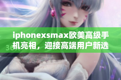 iphonexsmax欧美高级手机亮相，迎接高端用户新选择