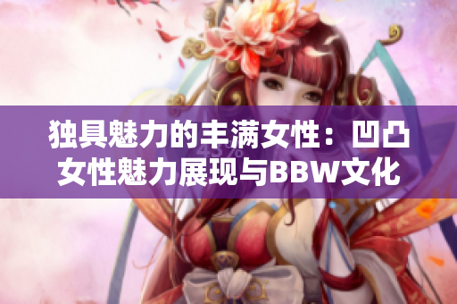 独具魅力的丰满女性：凹凸女性魅力展现与BBW文化探索