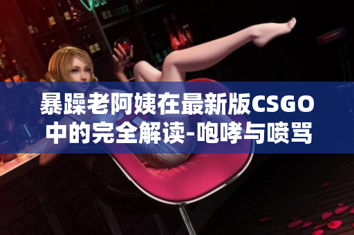 暴躁老阿姨在最新版CSGO中的完全解读-咆哮与喷骂的背后故事