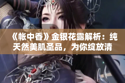 《帐中香》金银花露解析：纯天然美肌圣品，为你绽放清新动人的魅力