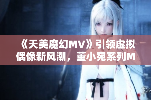 《天美魔幻MV》引领虚拟偶像新风潮，董小宛系列MV火爆热播！