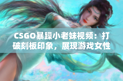 CSGO暴躁小老妹视频：打破刻板印象，展现游戏女性魅力