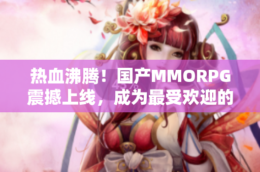 热血沸腾！国产MMORPG震撼上线，成为最受欢迎的游戏巨头