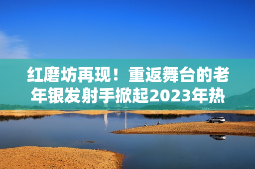 红磨坊再现！重返舞台的老年银发射手掀起2023年热潮