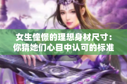 女生憧憬的理想身材尺寸：你猜她们心目中认可的标准是什么？