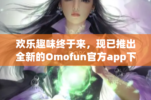 欢乐趣味终于来，现已推出全新的Omofun官方app下载