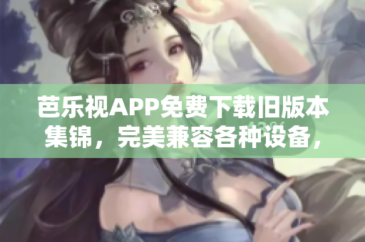 芭乐视APP免费下载旧版本集锦，完美兼容各种设备，新世界等你探索！