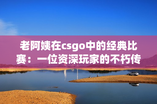 老阿姨在csgo中的经典比赛：一位资深玩家的不朽传奇