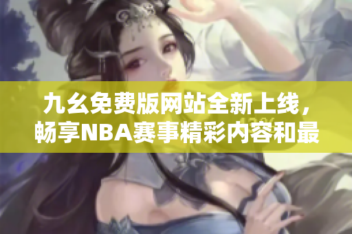 九幺免费版网站全新上线，畅享NBA赛事精彩内容和最新动态