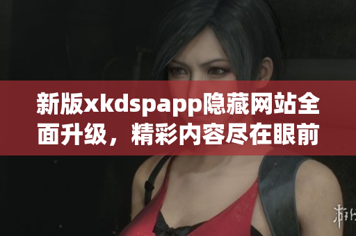 新版xkdspapp隐藏网站全面升级，精彩内容尽在眼前(1)