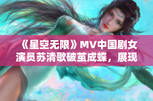 《星空无限》MV中国剧女演员苏清歌破茧成蝶，展现出色演技