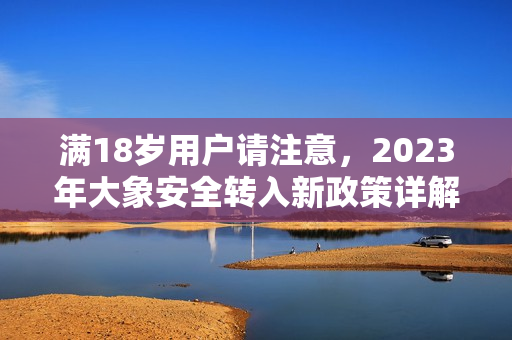 满18岁用户请注意，2023年大象安全转入新政策详解