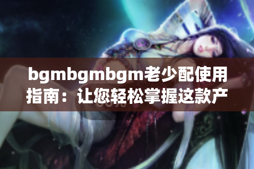 bgmbgmbgm老少配使用指南：让您轻松掌握这款产品的使用技巧