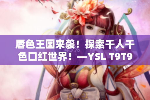 唇色王国来袭！探索千人千色口红世界！—YSL T9T9T90网页版全新体验