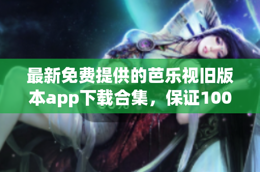 最新免费提供的芭乐视旧版本app下载合集，保证100%可用