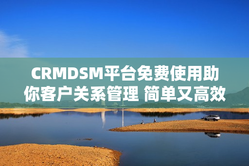 CRMDSM平台免费使用助你客户关系管理 简单又高效