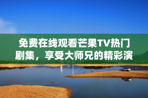 免费在线观看芒果TV热门剧集，享受大师兄的精彩演绎