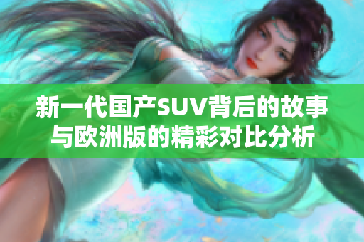 新一代国产SUV背后的故事与欧洲版的精彩对比分析