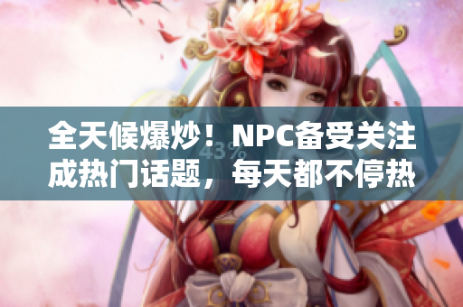 全天候爆炒！NPC备受关注成热门话题，每天都不停热议！