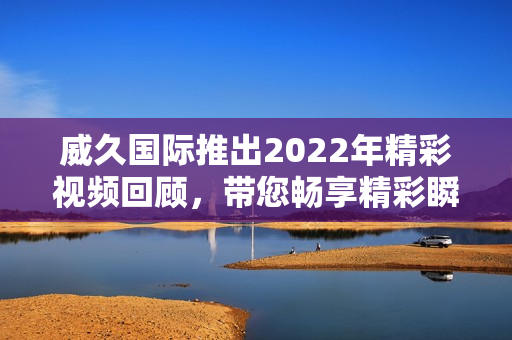 威久国际推出2022年精彩视频回顾，带您畅享精彩瞬间