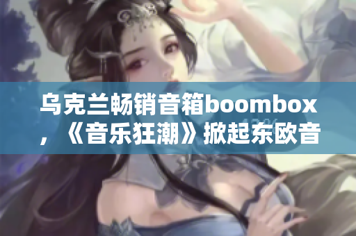 乌克兰畅销音箱boombox，《音乐狂潮》掀起东欧音乐风潮