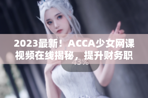 2023最新！ACCA少女网课视频在线揭秘，提升财务职场竞争力！