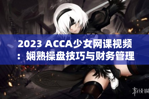 2023 ACCA少女网课视频：娴熟操盘技巧与财务管理全新掌握