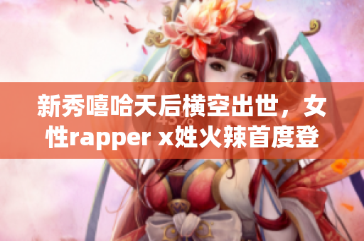 新秀嘻哈天后横空出世，女性rapper x姓火辣首度登台！