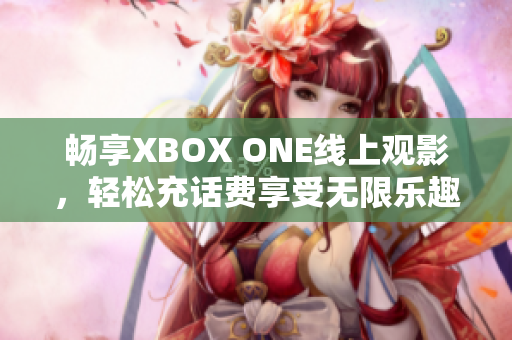 畅享XBOX ONE线上观影，轻松充话费享受无限乐趣