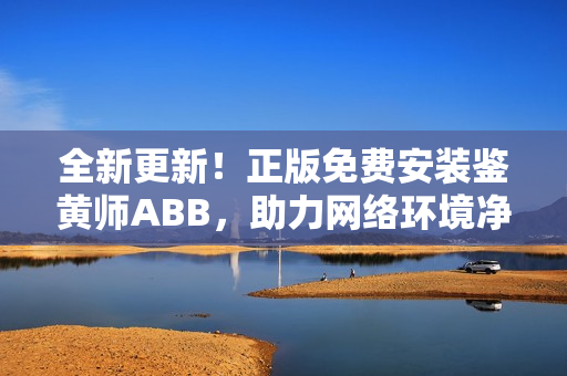 全新更新！正版免费安装鉴黄师ABB，助力网络环境净化