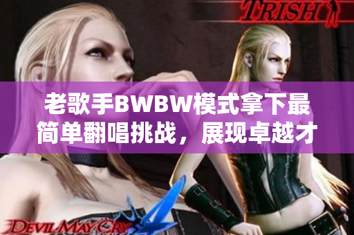 老歌手BWBW模式拿下最简单翻唱挑战，展现卓越才华