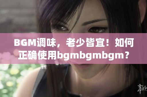 BGM调味，老少皆宜！如何正确使用bgmbgmbgm？