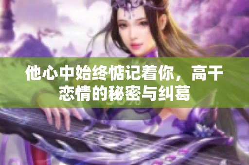 他心中始终惦记着你，高干恋情的秘密与纠葛