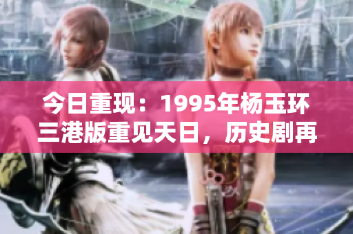 今日重现：1995年杨玉环三港版重见天日，历史剧再度照亮华夏篇章