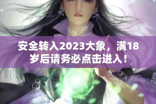 安全转入2023大象，满18岁后请务必点击进入！