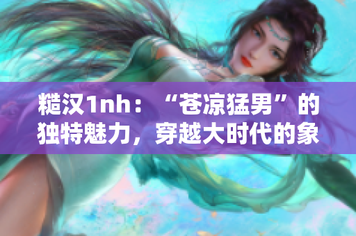 糙汉1nh：“苍凉猛男”的独特魅力，穿越大时代的象征