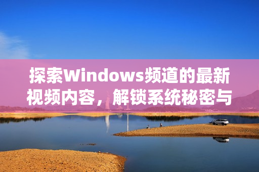 探索Windows频道的最新视频内容，解锁系统秘密与技巧分享