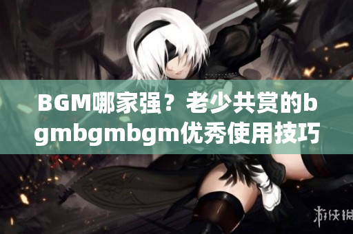 BGM哪家强？老少共赏的bgmbgmbgm优秀使用技巧大揭秘