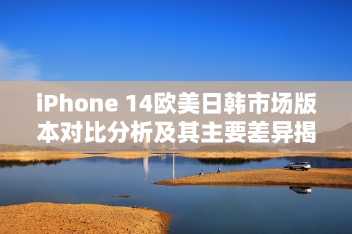 iPhone 14欧美日韩市场版本对比分析及其主要差异揭秘