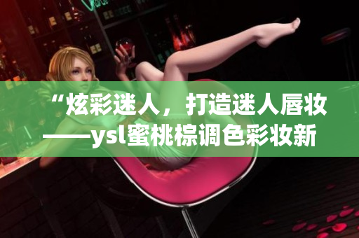 “炫彩迷人，打造迷人唇妆——ysl蜜桃棕调色彩妆新品测评分享”