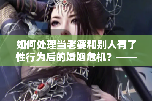 如何处理当老婆和别人有了性行为后的婚姻危机？——一个编辑的思考