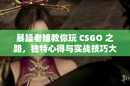 暴躁老姐教你玩 CSGO 之路，独特心得与实战技巧大揭秘